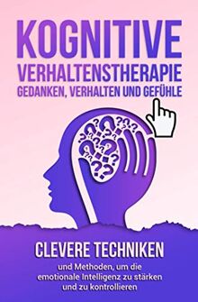 Kognitive Verhaltenstherapie - Gedanken, Verhalten und Gefühle: Clevere Techniken und Methoden, um die emotionale Intelligenz zu stärken und zu kontrollieren. Inklusive 21 mächtiger Übungen