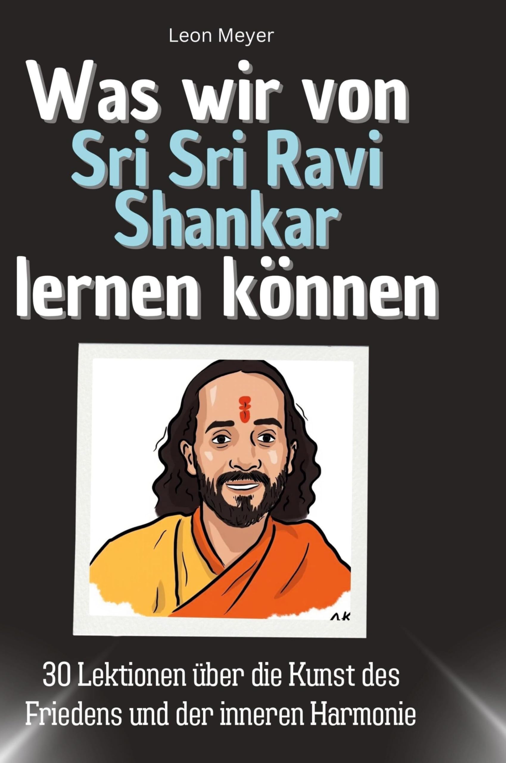 Was wir von Sri Sri Ravi Shankar lernen können: 30 Lektionen über die Kunst des Friedens und der inneren Harmonie