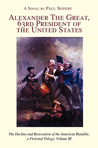 ALEXANDER THE GREAT, 63RD PRESIDENT OF THE UNITED STATES: The Decline and Restoration of the American Republic, a Fictional Trilogy: Volume III