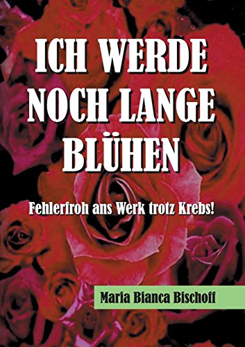 ICH WERDE NOCH LANGE BLÜHEN: Fehlerfroh ans Werk trotz Krebs!