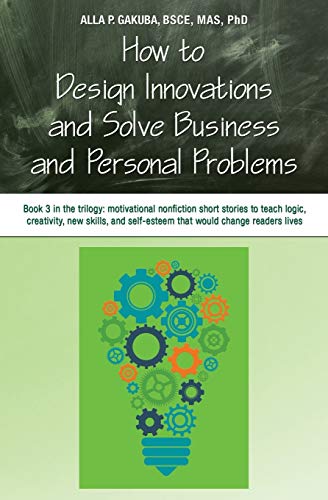 Gakuba Bsce Mas PhD, Alla P. How To Design Innovations And Solve Business And Personal Problems, Book 3 In The Trilogy, Motivational Nonfiction Stories To Teach Logic,
