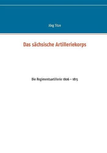 Das sächsische Artilleriekorps: Die Regimentsartillerie 1806 - 1815 (Beiträge zur sächsischen Militärgeschichte zwischen 1793 und 1815)