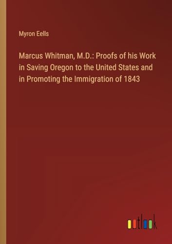 Marcus Whitman, M.D.: Proofs of his Work in Saving Oregon to the United States and in Promoting the Immigration of 1843