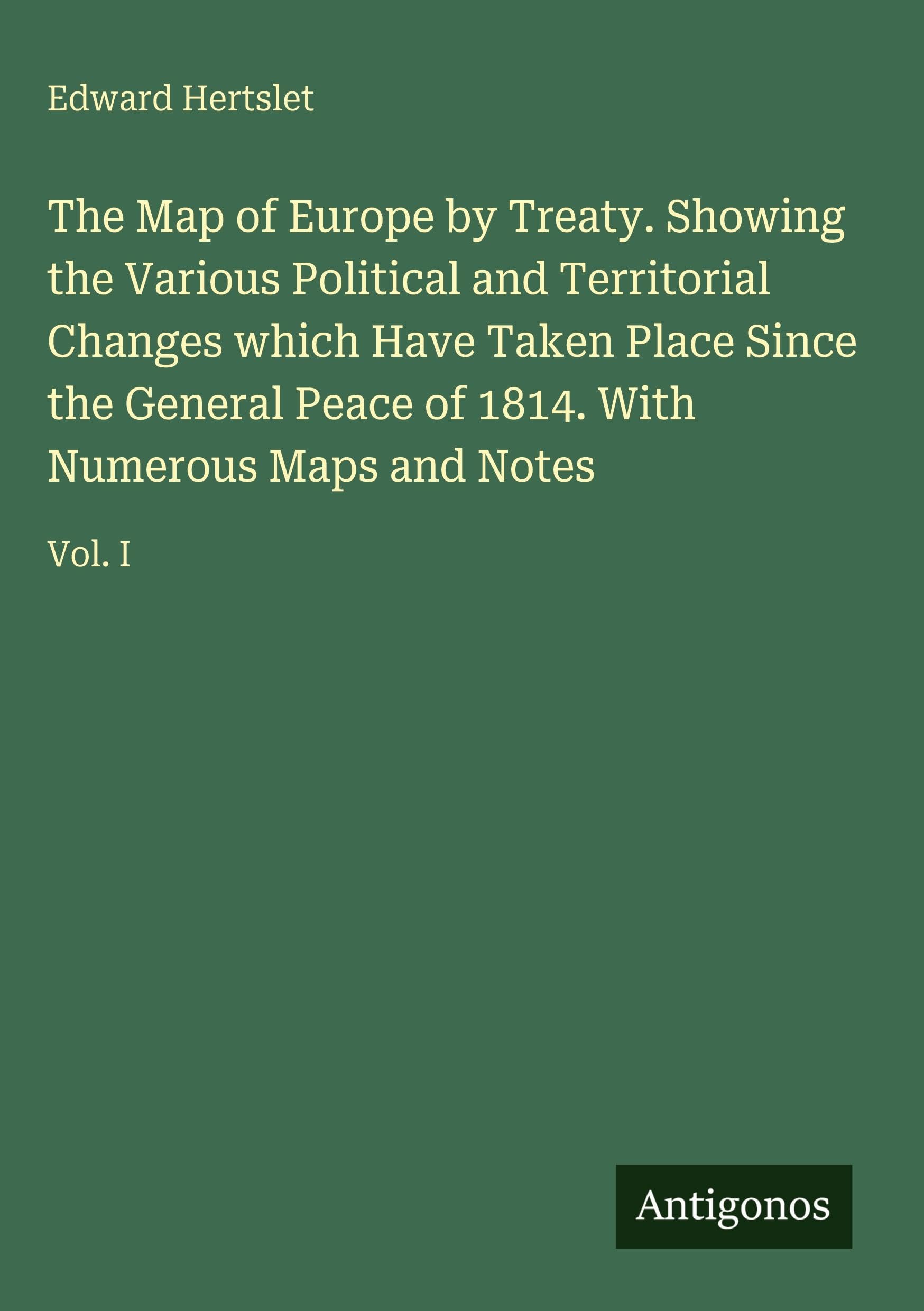 The Map of Europe by Treaty. Showing the Various Political and Territorial Changes which Have Taken Place Since the General Peace of 1814. With Numerous Maps and Notes: Vol. I