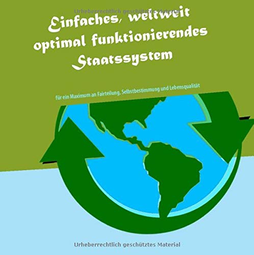Einfaches, weltweit optimal funktionierendes Staatssystem: Für ein Maximum an Fairteilung, Selbstbestimmung & Lebensqualität