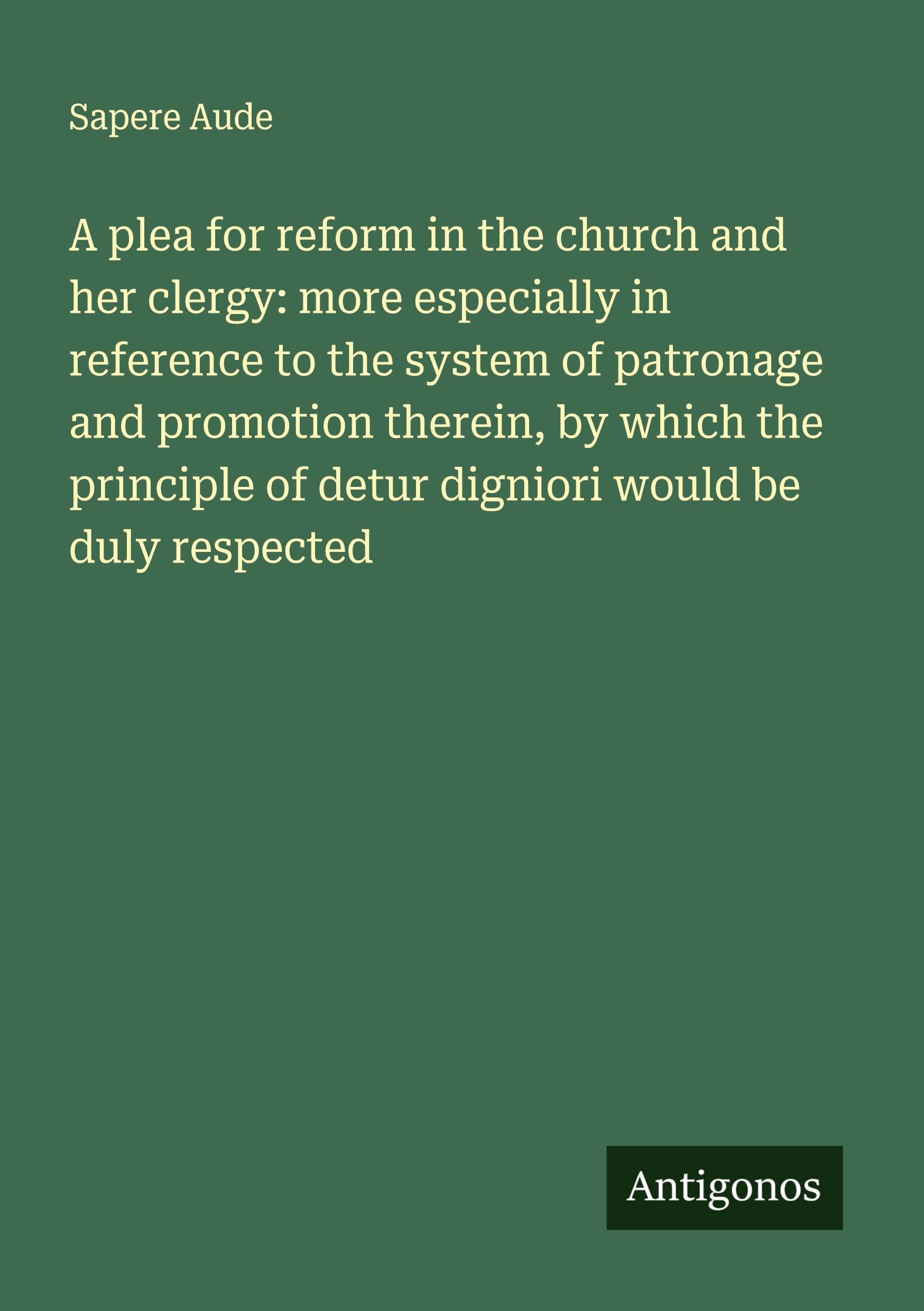 A plea for reform in the church and her clergy: more especially in reference to the system of patronage and promotion therein, by which the principle of detur digniori would be duly respected
