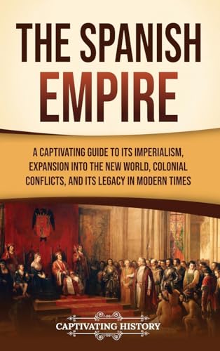 The Spanish Empire: A Captivating Guide to Its Imperialism, Expansion into the New World, Colonial Conflicts, and Its Legacy in Modern Times
