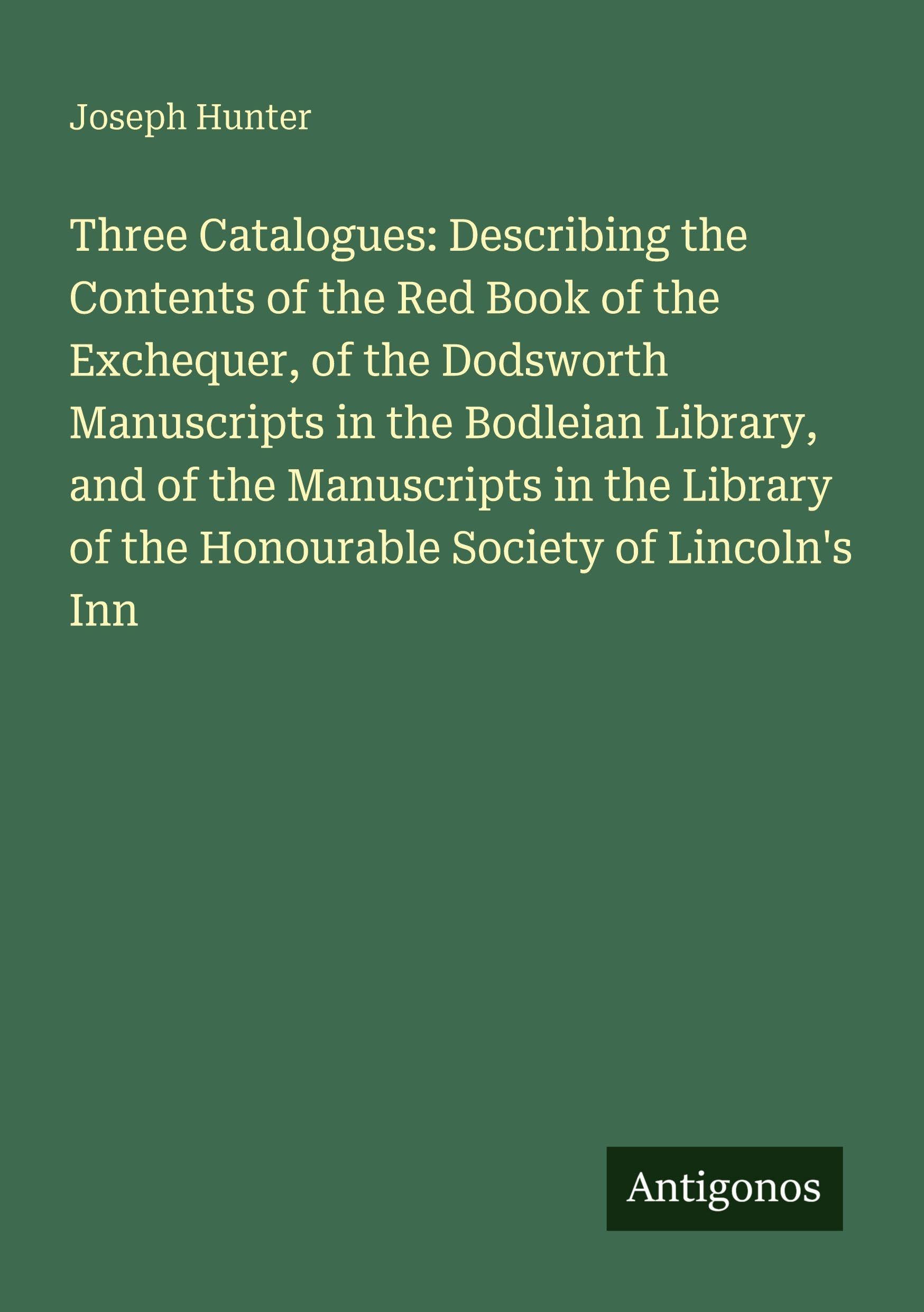 Three Catalogues: Describing the Contents of the Red Book of the Exchequer, of the Dodsworth Manuscripts in the Bodleian Library, and of the ... of the Honourable Society of Lincoln's Inn