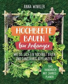 Hochbeete bauen für Anfänger: Wie Sie sich ein Hochbeet bauen und ganzjährig bepflanzen - Das Handbuch mit Jahresplaner