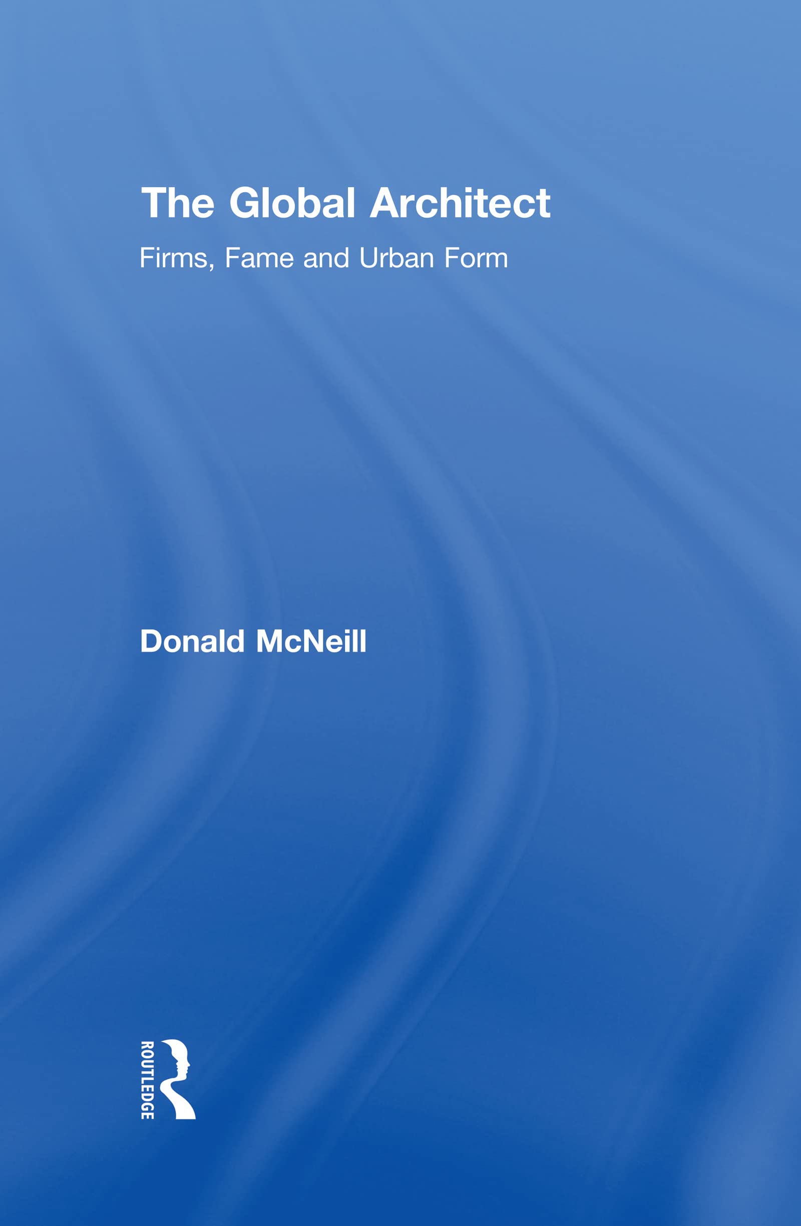 The Global Architect: Firms, Fame and Urban Form (Cultural Spaces)