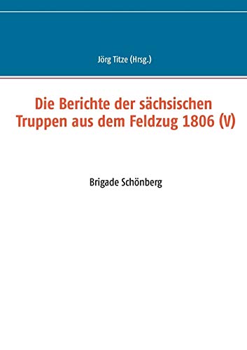 Die Berichte der sächsischen Truppen aus dem Feldzug 1806 (V): Brigade Schönberg (Beiträge zur sächsischen Militärgeschichte zwischen 1793 und 1815)