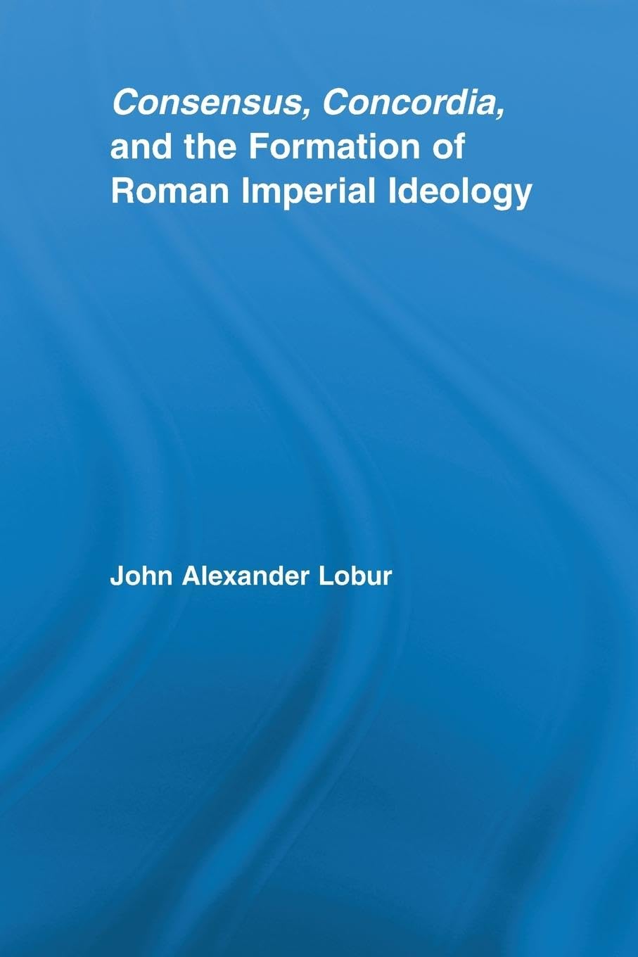 Consensus, Concordia and the Formation of Roman Imperial Ideology (Studies in Classics)