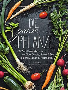 Die ganze Pflanze: 60 Zero-Waste-Rezepte mit Blatt, Schale, Strunk und Stiel. Regional. Saisonal. Nachhaltig