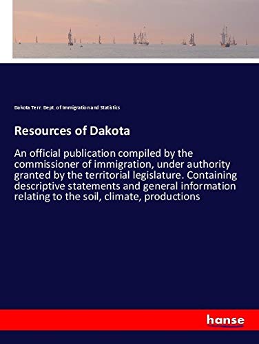 Resources of Dakota: An official publication compiled by the commissioner of immigration, under authority granted by the territorial legislature. ... relating to the soil, climate, productions