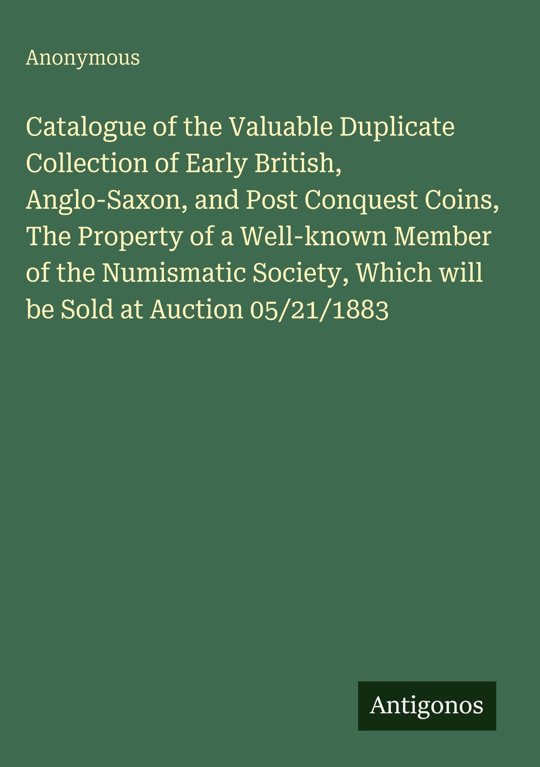 Catalogue of the Valuable Duplicate Collection of Early British, Anglo-Saxon, and Post Conquest Coins, The Property of a Well-known Member of the ... Which will be Sold at Auction 05/21/1883