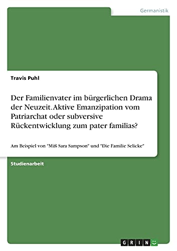 Der Familienvater im bürgerlichen Drama der Neuzeit. Aktive Emanzipation vom Patriarchat oder subversive Rückentwicklung zum pater familias?: Am ... Miß Sara Sampson und Die Familie Selicke