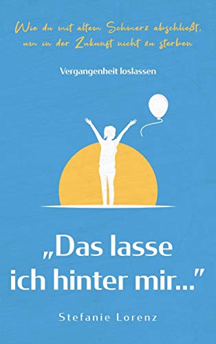 Vergangenheit loslassen: Das lasse ich hinter mir... - Wie du mit altem Schmerz abschließt, um in der Zukunft nicht zu sterben
