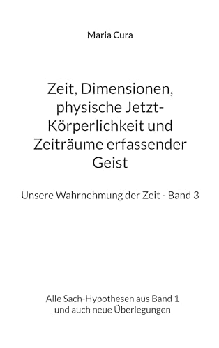 Zeit, Dimensionen, physische Jetzt-Körperlichkeit und Zeiträume erfassender Geist - Unsere Wahrnehmung der Zeit - Band 3: Alle Sach-Hypothesen aus Band 1 und auch neue Überlegungen
