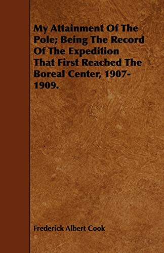My Attainment Of The Pole; Being The Record Of The Expedition That First Reached The Boreal Center, 1907-1909.: Being the Record of the Expedition ... the Final Summary of the Polar Controversy