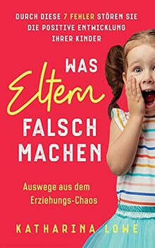 Was Eltern falsch machen: Durch diese 7 Fehler stören Sie die positive Entwicklung Ihrer Kinder | Auswege aus dem Erziehungs-Chaos