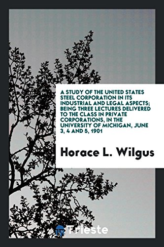 A study of the United States Steel Corporation in its industrial and legal aspects; being three lectures delivered to the class in private ... University of Michigan, June 3, 4 and 5, 1901