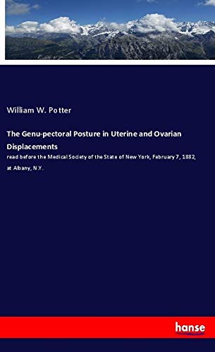 The Genu-pectoral Posture in Uterine and Ovarian Displacements: read before the Medical Society of the State of New York, February 7, 1882, at Albany, N.Y.