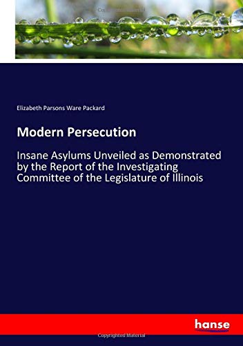 Modern Persecution: Insane Asylums Unveiled as Demonstrated by the Report of the Investigating Committee of the Legislature of Illinois