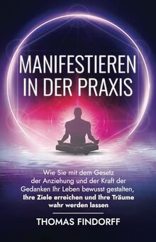 Manifestieren in der Praxis: Wie Sie mit dem Gesetz der Anziehung und der Kraft der Gedanken Ihr Leben bewusst gestalten, Ihre Ziele erreichen und Ihre Träume wahr werden lassen