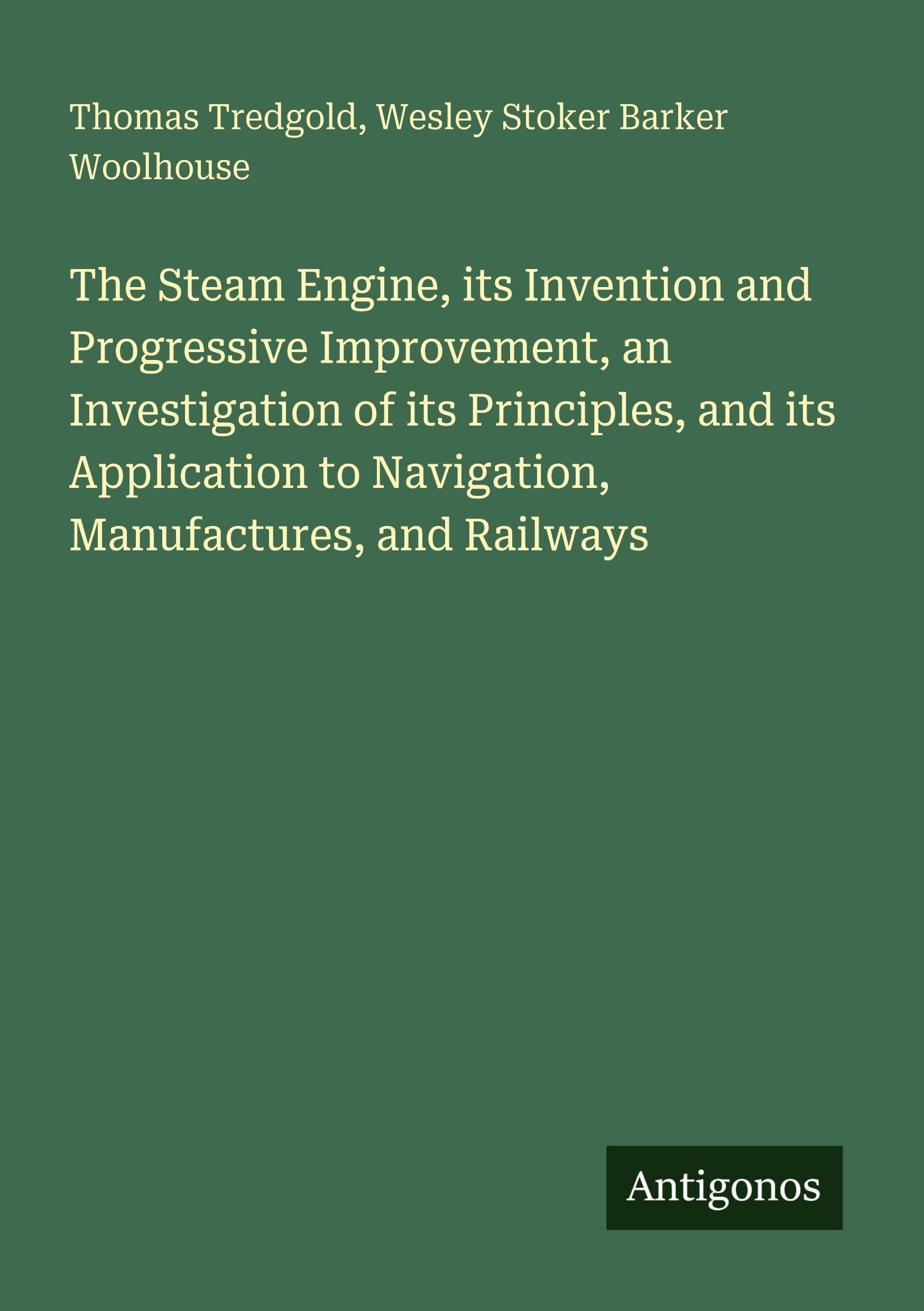 The Steam Engine, its Invention and Progressive Improvement, an Investigation of its Principles, and its Application to Navigation, Manufactures, and Railways