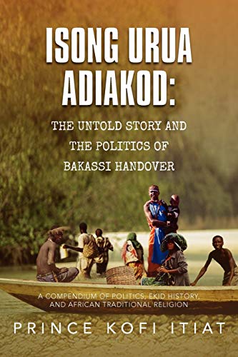Isong Urua Adiakod: The Untold Story And The Politics Of Bakassi Handover: A Compendium Of Politics, Ekid History, And African Traditional Religion