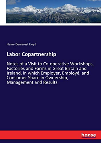 Labor Copartnership: Notes of a Visit to Co-operative Workshops, Factories and Farms in Great Britain and Ireland, in which Employer, Employé, and Consumer Share in Ownership, Management and Results