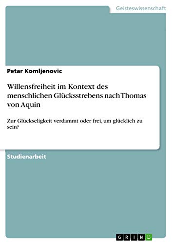 Willensfreiheit im Kontext des menschlichen Glücksstrebens nach Thomas von Aquin: Zur Glückseligkeit verdammt oder frei, um glücklich zu sein?