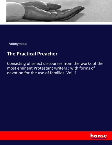 The Practical Preacher: Consisting of select discourses from the works of the most eminent Protestant writers : with forms of devotion for the use of families. Vol. 1