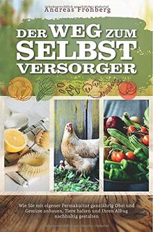Der Weg zum Selbstversorger: Wie Sie mit eigener Permakultur ganzjährig Obst und Gemüse anbauen, Tiere halten und Ihren Alltag nachhaltig gestalten