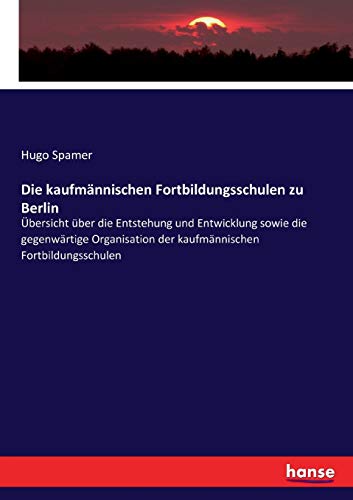 Die kaufmännischen Fortbildungsschulen zu Berlin: Übersicht über die Entstehung und Entwicklung sowie die gegenwärtige Organisation der kaufmännischen Fortbildungsschulen