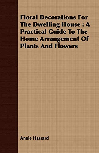Floral Decorations for the Dwelling House: A Practical Guide to the Home Arrangement of Plants and Flowers