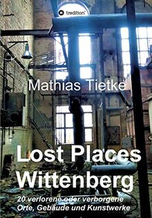 Lost Places - Wittenberg: 20 verlorene oder verborgene Orte, Gebäude und Kunstwerke