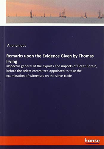Remarks upon the Evidence Given by Thomas Irving: inspector general of the exports and imports of Great Britain, before the select committee appointed ... examination of witnesses on the slave-trade