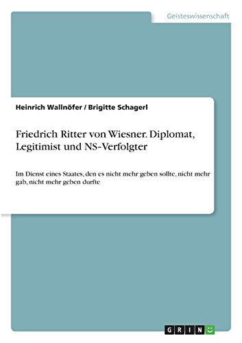 Friedrich Ritter von Wiesner. Diplomat, Legitimist und NS-Verfolgter: Im Dienst eines Staates, den es nicht mehr geben sollte, nicht mehr gab, nicht mehr geben durfte