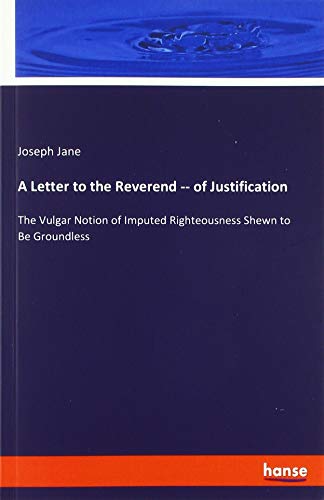 A Letter to the Reverend -- of Justification: The Vulgar Notion of Imputed Righteousness Shewn to Be Groundless