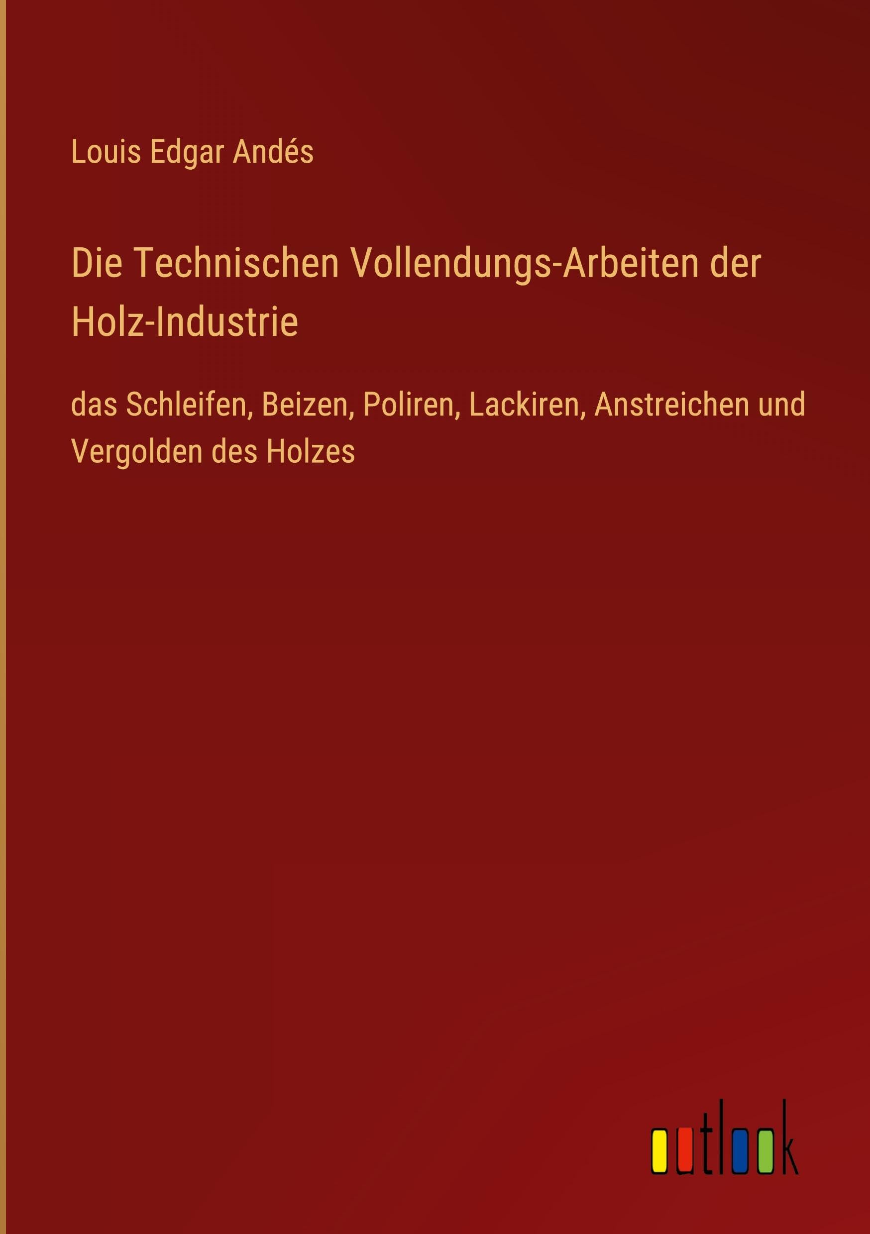 Die Technischen Vollendungs-Arbeiten der Holz-Industrie: das Schleifen, Beizen, Poliren, Lackiren, Anstreichen und Vergolden des Holzes
