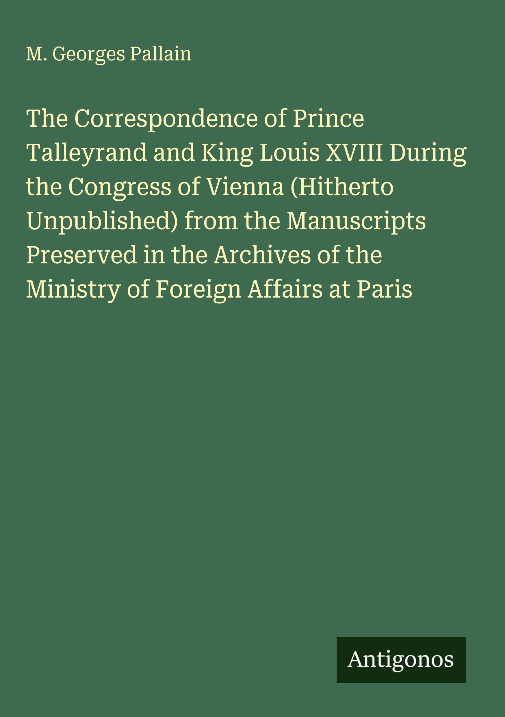 The Correspondence of Prince Talleyrand and King Louis XVIII During the Congress of Vienna (Hitherto Unpublished) from the Manuscripts Preserved in ... of the Ministry of Foreign Affairs at Paris