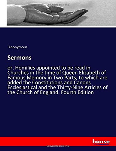 Sermons: or, Homilies appointed to be read in Churches in the time of Queen Elizabeth of Famous Memory in Two Parts; to which are added the ... of the Church of England. Fourth Edition