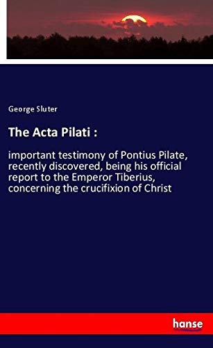 The Acta Pilati :: important testimony of Pontius Pilate, recently discovered, being his official report to the Emperor Tiberius, concerning the crucifixion of Christ