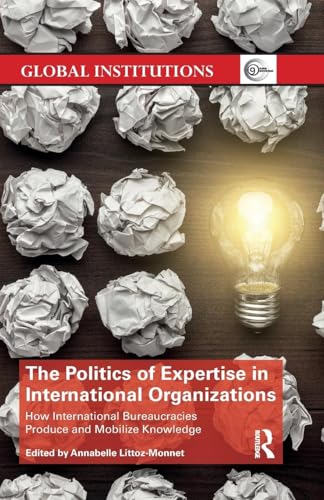 The Politics of Expertise in International Organizations: How International Bureaucracies Produce and Mobilize Knowledge (Global Institutions)