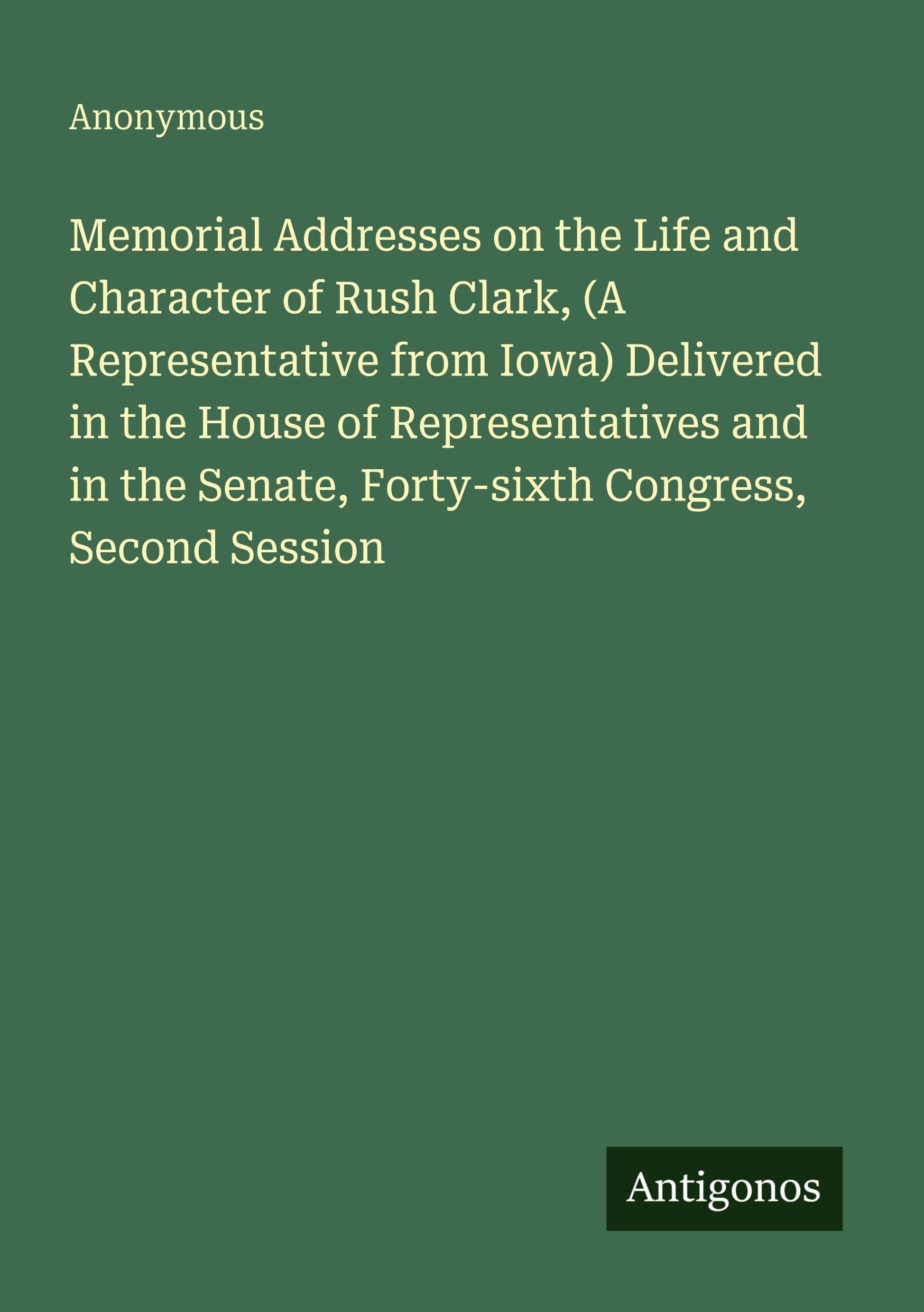 Memorial Addresses on the Life and Character of Rush Clark, (A Representative from Iowa) Delivered in the House of Representatives and in the Senate, Forty-sixth Congress, Second Session