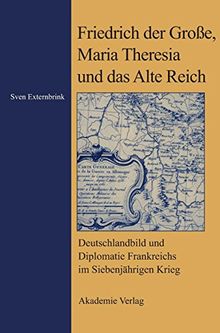 Friedrich der Große, Maria Theresia und das Alte Reich: Deutschlandbild und Diplomatie Frankreichs im Siebenjährigen Krieg