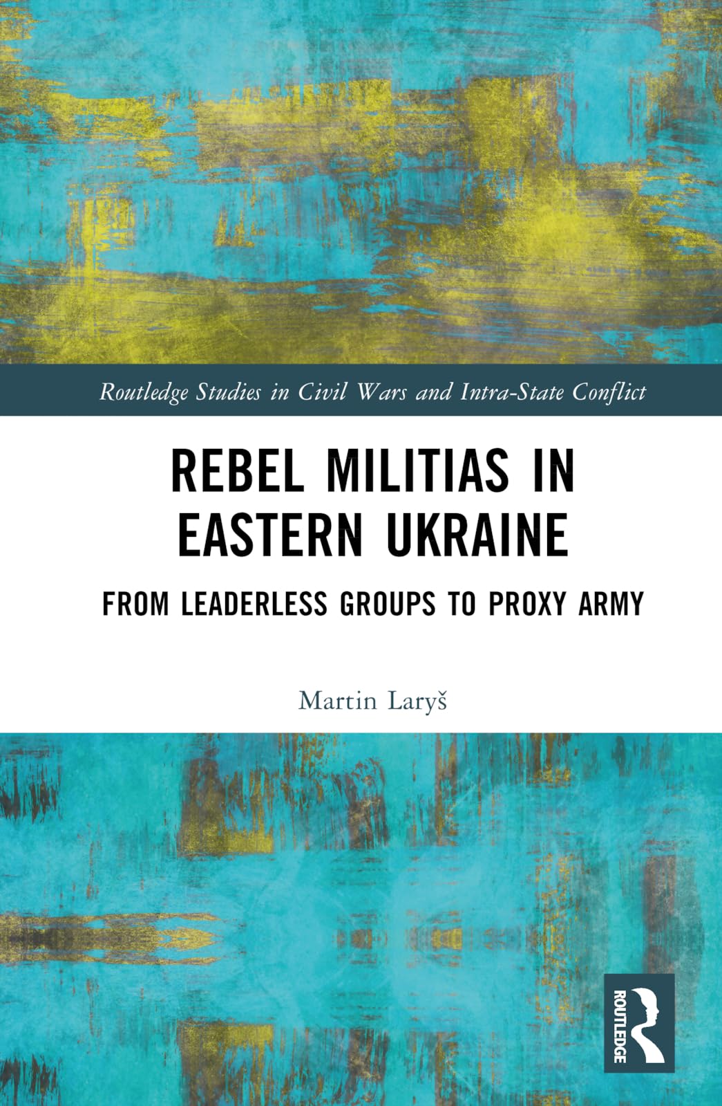 Rebel Militias in Eastern Ukraine: From Leaderless Groups to Proxy Army (Routledge Studies in Civil Wars and Intra-state Conflict)