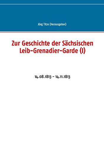 Zur Geschichte der Sächsischen Leib-Grenadier-Garde (I): 14.08.1813 - 14.11.1813 (Beiträge zur sächsischen Militärgeschichte zwischen 1793 und 1815)