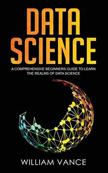 Data Science: A Comprehensive Beginners Guide to Learn the Realms of Data Science